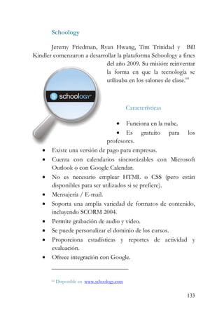 133
Schoology
Jeremy Friedman, Ryan Hwang, Tim Trinidad y Bill
Kindler comenzaron a desarrollar la plataforma Schoology a fines
del año 2009. Su misión: reinventar
la forma en que la tecnología se
utilizaba en los salones de clase.64
Características
• Funciona en la nube.
• Es gratuito para los
profesores.
• Existe una versión de pago para empresas.
• Cuenta con calendarios sincronizables con Microsoft
Outlook o con Google Calendar.
• No es necesario emplear HTML o CSS (pero están
disponibles para ser utilizados si se prefiere).
• Mensajería / E-mail.
• Soporta una amplia variedad de formatos de contenido,
incluyendo SCORM 2004.
• Permite grabación de audio y video.
• Se puede personalizar el dominio de los cursos.
• Proporciona estadísticas y reportes de actividad y
evaluación.
• Ofrece integración con Google.
64 Disponible en www.schoology.com
 