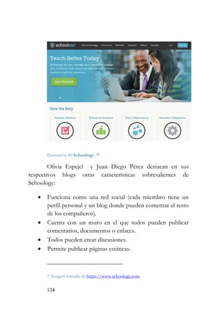 134
Ilustración 40 Schoology. 65
Olivia Espejel y Juan Diego Pérez destacan en sus
respectivos blogs otras características sobresalientes de
Schoology:
• Funciona como una red social (cada miembro tiene un
perfil personal y un blog donde pueden comentar el resto
de los compañeros).
• Cuenta con un muro en el que todos pueden publicar
comentarios, documentos o enlaces.
• Todos pueden crear discusiones.
• Permite publicar páginas estáticas.
65 Imagen tomada de https://www.schoology.com
 