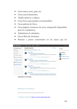 135
• Crear tareas, tests, quiz, etc.
• Crear autoevaluaciones.
• Añadir archivos y enlaces.
• Crear foros (que pueden ser puntuables).
• Crear galerías de fotos.
• Crear páginas (extractos de texto enriquecido disponibles
para los estudiantes).
• Administrar el calendario.
• Llevar libro de asistencia.
• Puntuar y poner comentarios en las tareas que los
alumnos envían.
Ilustración 41 Schoology 66
66 Imagen tomada de https://www.schoology.com
 