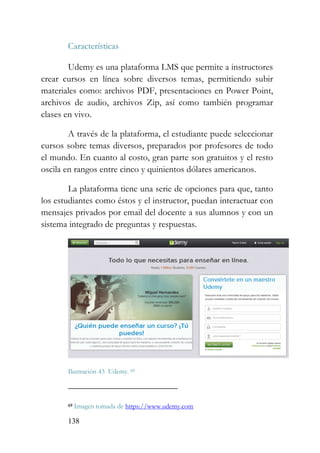 138
Características
Udemy es una plataforma LMS que permite a instructores
crear cursos en línea sobre diversos temas, permitiendo subir
materiales como: archivos PDF, presentaciones en Power Point,
archivos de audio, archivos Zip, así como también programar
clases en vivo.
A través de la plataforma, el estudiante puede seleccionar
cursos sobre temas diversos, preparados por profesores de todo
el mundo. En cuanto al costo, gran parte son gratuitos y el resto
oscila en rangos entre cinco y quinientos dólares americanos.
La plataforma tiene una serie de opciones para que, tanto
los estudiantes como éstos y el instructor, puedan interactuar con
mensajes privados por email del docente a sus alumnos y con un
sistema integrado de preguntas y respuestas.
Ilustración 43 Udemy. 69
69 Imagen tomada de https://www.udemy.com
 