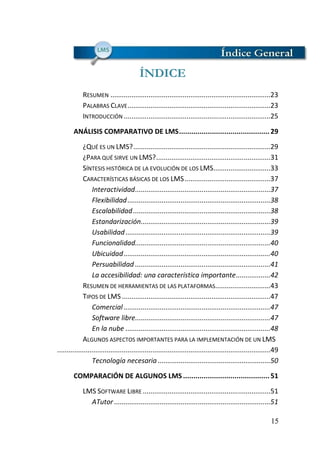 15
ÍNDICE
RESUMEN ....................................................................................23
PALABRAS CLAVE...........................................................................23
INTRODUCCIÓN .............................................................................25
ANÁLISIS COMPARATIVO DE LMS............................................29
¿QUÉ ES UN LMS?........................................................................29
¿PARA QUÉ SIRVE UN LMS?............................................................31
SÍNTESIS HISTÓRICA DE LA EVOLUCIÓN DE LOS LMS..............................33
CARACTERÍSTICAS BÁSICAS DE LOS LMS.............................................37
Interactividad.......................................................................37
Flexibilidad...........................................................................38
Escalabilidad........................................................................38
Estandarización....................................................................39
Usabilidad............................................................................39
Funcionalidad.......................................................................40
Ubicuidad.............................................................................40
Persuabilidad .......................................................................41
La accesibilidad: una característica importante..................42
RESUMEN DE HERRAMIENTAS DE LAS PLATAFORMAS.............................43
TIPOS DE LMS ..............................................................................47
Comercial .............................................................................47
Software libre.......................................................................47
En la nube ............................................................................48
ALGUNOS ASPECTOS IMPORTANTES PARA LA IMPLEMENTACIÓN DE UN LMS
................................................................................................................49
Tecnología necesaria ...........................................................50
COMPARACIÓN DE ALGUNOS LMS ..........................................51
LMS SOFTWARE LIBRE ...................................................................51
ATutor ..................................................................................51
 