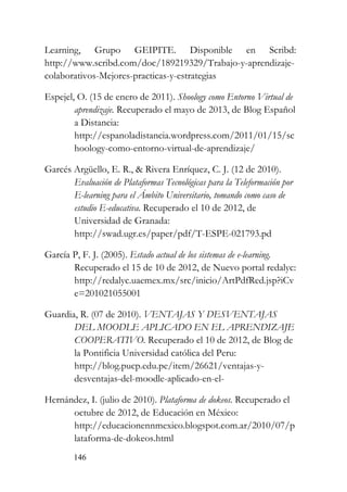 146
Learning, Grupo GEIPITE. Disponible en Scribd:
http://www.scribd.com/doc/189219329/Trabajo-y-aprendizaje-
colaborativos-Mejores-practicas-y-estrategias
Espejel, O. (15 de enero de 2011). Shoology como Entorno Virtual de
aprendizaje. Recuperado el mayo de 2013, de Blog Español
a Distancia:
http://espanoladistancia.wordpress.com/2011/01/15/sc
hoology-como-entorno-virtual-de-aprendizaje/
Garcés Argüello, E. R., & Rivera Enríquez, C. J. (12 de 2010).
Evaluación de Plataformas Tecnológicas para la Teleformación por
E-learning para el Ámbito Universitario, tomando como caso de
estudio E-educativa. Recuperado el 10 de 2012, de
Universidad de Granada:
http://swad.ugr.es/paper/pdf/T-ESPE-021793.pd
García P, F. J. (2005). Estado actual de los sistemas de e-learning.
Recuperado el 15 de 10 de 2012, de Nuevo portal redalyc:
http://redalyc.uaemex.mx/src/inicio/ArtPdfRed.jsp?iCv
e=201021055001
Guardia, R. (07 de 2010). VENTAJAS Y DESVENTAJAS
DEL MOODLE APLICADO EN EL APRENDIZAJE
COOPERATIVO. Recuperado el 10 de 2012, de Blog de
la Pontificia Universidad católica del Peru:
http://blog.pucp.edu.pe/item/26621/ventajas-y-
desventajas-del-moodle-aplicado-en-el-
Hernández, I. (julio de 2010). Plataforma de dokeos. Recuperado el
octubre de 2012, de Educación en México:
http://educacionennmexico.blogspot.com.ar/2010/07/p
lataforma-de-dokeos.html
 