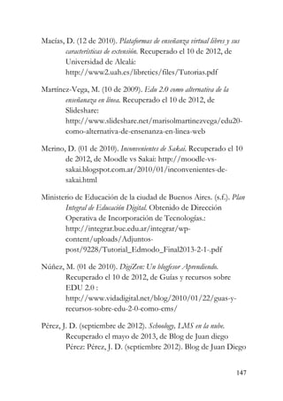 147
Macías, D. (12 de 2010). Plataformas de enseñanza virtual libres y sus
características de extensión. Recuperado el 10 de 2012, de
Universidad de Alcalá:
http://www2.uah.es/libretics/files/Tutorias.pdf
Martínez-Vega, M. (10 de 2009). Edu 2.0 como alternativa de la
enseñanaza en línea. Recuperado el 10 de 2012, de
Slideshare:
http://www.slideshare.net/marisolmartinezvega/edu20-
como-alternativa-de-ensenanza-en-linea-web
Merino, D. (01 de 2010). Inconvenientes de Sakai. Recuperado el 10
de 2012, de Moodle vs Sakai: http://moodle-vs-
sakai.blogspot.com.ar/2010/01/inconvenientes-de-
sakai.html
Ministerio de Educación de la ciudad de Buenos Aires. (s.f.). Plan
Integral de Educación Digital. Obtenido de Dirección
Operativa de Incorporación de Tecnologías.:
http://integrar.bue.edu.ar/integrar/wp-
content/uploads/Adjuntos-
post/9228/Tutorial_Edmodo_Final2013-2-1-.pdf
Núñez, M. (01 de 2010). DigiZen: Un blogfesor Aprendiendo.
Recuperado el 10 de 2012, de Guías y recursos sobre
EDU 2.0 :
http://www.vidadigital.net/blog/2010/01/22/guas-y-
recursos-sobre-edu-2-0-como-cms/
Pérez, J. D. (septiembre de 2012). Schoology, LMS en la nube.
Recuperado el mayo de 2013, de Blog de Juan diego
Pérez: Pérez, J. D. (septiembre 2012). Blog de Juan Diego
 