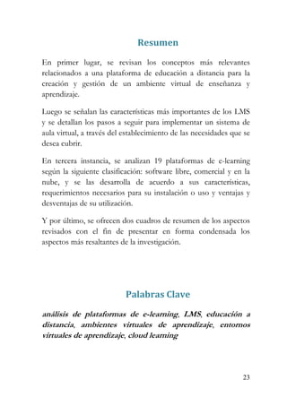 23
Resumen
En primer lugar, se revisan los conceptos más relevantes
relacionados a una plataforma de educación a distancia para la
creación y gestión de un ambiente virtual de enseñanza y
aprendizaje.
Luego se señalan las características más importantes de los LMS
y se detallan los pasos a seguir para implementar un sistema de
aula virtual, a través del establecimiento de las necesidades que se
desea cubrir.
En tercera instancia, se analizan 19 plataformas de e-learning
según la siguiente clasificación: software libre, comercial y en la
nube, y se las desarrolla de acuerdo a sus características,
requerimientos necesarios para su instalación o uso y ventajas y
desventajas de su utilización.
Y por último, se ofrecen dos cuadros de resumen de los aspectos
revisados con el fin de presentar en forma condensada los
aspectos más resaltantes de la investigación.
Palabras Clave
análisis de plataformas de e-learning, LMS, educación a
distancia, ambientes virtuales de aprendizaje, entornos
virtuales de aprendizaje, cloud learning
 