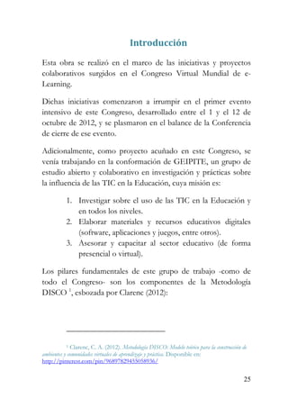 25
Introducción
Esta obra se realizó en el marco de las iniciativas y proyectos
colaborativos surgidos en el Congreso Virtual Mundial de e-
Learning.
Dichas iniciativas comenzaron a irrumpir en el primer evento
intensivo de este Congreso, desarrollado entre el 1 y el 12 de
octubre de 2012, y se plasmaron en el balance de la Conferencia
de cierre de ese evento.
Adicionalmente, como proyecto acuñado en este Congreso, se
venía trabajando en la conformación de GEIPITE, un grupo de
estudio abierto y colaborativo en investigación y prácticas sobre
la influencia de las TIC en la Educación, cuya misión es:
1. Investigar sobre el uso de las TIC en la Educación y
en todos los niveles.
2. Elaborar materiales y recursos educativos digitales
(software, aplicaciones y juegos, entre otros).
3. Asesorar y capacitar al sector educativo (de forma
presencial o virtual).
Los pilares fundamentales de este grupo de trabajo -como de
todo el Congreso- son los componentes de la Metodología
DISCO 1
, esbozada por Clarenc (2012):
1 Clarenc, C. A. (2012). Metodología DISCO: Modelo teórico para la construcción de
ambientes y comunidades virtuales de aprendizaje y práctica. Disponible en:
http://pinterest.com/pin/96897829455058936/
 