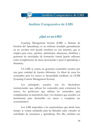 29
Análisis Comparativo de LMS
¿Qué es un LMS?
Learning Management System (LMS) o Sistema de
Gestión del Aprendizaje, es un software instalado generalmente
en un servidor web (puede instalarse en una intranet), que se
emplea para crear, aprobar, administrar, almacenar, distribuir y
gestionar las actividades de formación virtual (puede utilizarse
como complemento de clases presenciales o para el aprendizaje a
distancia).
Un LMS se centra en gestionar contenidos creados por
una gran variedad de fuentes diferentes. La labor de crear los
contenidos para los cursos es desarrollada mediante un LCMS
(Learning Content Management System).
Los principales usuarios son los diseñadores
instruccionales que utilizan los contenidos para estructurar los
cursos, los profesores que utilizan los contenidos para
complementar su material de clase y los alumnos que acceden a la
herramienta para desarrollar sus tareas o completar sus
conocimientos.
Los LMS responden a las características que desde hace
tiempo se venían señalando para las llamadas aulas virtuales en
actividades de enseñanza y aprendizaje. Por ello, también son
 