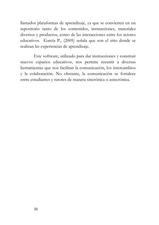 30
llamados plataformas de aprendizaje, ya que se convierten en un
repositorio tanto de los contenidos, instrucciones, materiales
diversos y productos, como de las interacciones entre los actores
educativos. García P., (2005) señala que son el sitio donde se
realizan las experiencias de aprendizaje.
Este software, utilizado para dar instrucciones y construir
nuevos espacios educativos, nos permite recurrir a diversas
herramientas que nos facilitan la comunicación, los intercambios
y la colaboración. No obstante, la comunicación se fortalece
entre estudiantes y tutores de manera sincrónica o asincrónica.
 