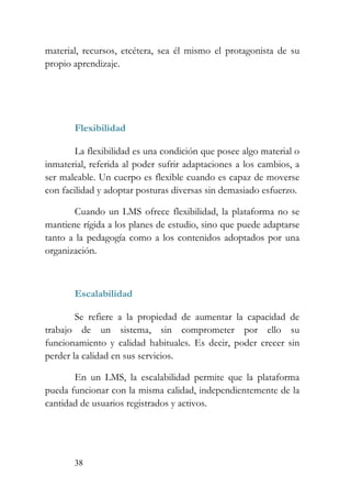 38
material, recursos, etcétera, sea él mismo el protagonista de su
propio aprendizaje.
Flexibilidad
La flexibilidad es una condición que posee algo material o
inmaterial, referida al poder sufrir adaptaciones a los cambios, a
ser maleable. Un cuerpo es flexible cuando es capaz de moverse
con facilidad y adoptar posturas diversas sin demasiado esfuerzo.
Cuando un LMS ofrece flexibilidad, la plataforma no se
mantiene rígida a los planes de estudio, sino que puede adaptarse
tanto a la pedagogía como a los contenidos adoptados por una
organización.
Escalabilidad
Se refiere a la propiedad de aumentar la capacidad de
trabajo de un sistema, sin comprometer por ello su
funcionamiento y calidad habituales. Es decir, poder crecer sin
perder la calidad en sus servicios.
En un LMS, la escalabilidad permite que la plataforma
pueda funcionar con la misma calidad, independientemente de la
cantidad de usuarios registrados y activos.
 