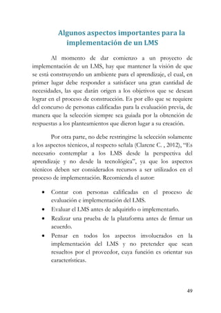 49
Algunos aspectos importantes para la
implementación de un LMS
Al momento de dar comienzo a un proyecto de
implementación de un LMS, hay que mantener la visión de que
se está construyendo un ambiente para el aprendizaje, el cual, en
primer lugar debe responder a satisfacer una gran cantidad de
necesidades, las que darán origen a los objetivos que se desean
lograr en el proceso de construcción. Es por ello que se requiere
del concurso de personas calificadas para la evaluación previa, de
manera que la selección siempre sea guiada por la obtención de
respuestas a los planteamientos que dieron lugar a su creación.
Por otra parte, no debe restringirse la selección solamente
a los aspectos técnicos, al respecto señala (Clarenc C. , 2012), “Es
necesario contemplar a los LMS desde la perspectiva del
aprendizaje y no desde la tecnológica”, ya que los aspectos
técnicos deben ser considerados recursos a ser utilizados en el
proceso de implementación. Recomienda el autor:
• Contar con personas calificadas en el proceso de
evaluación e implementación del LMS.
• Evaluar el LMS antes de adquirirlo o implementarlo.
• Realizar una prueba de la plataforma antes de firmar un
acuerdo.
• Pensar en todos los aspectos involucrados en la
implementación del LMS y no pretender que sean
resueltos por el proveedor, cuya función es orientar sus
características.
 