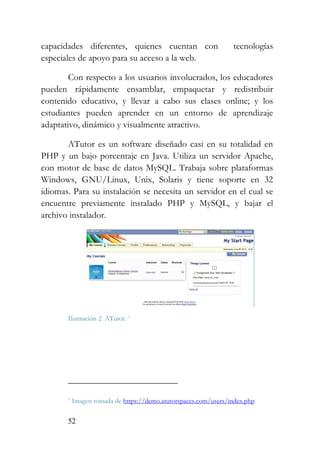 52
capacidades diferentes, quienes cuentan con tecnologías
especiales de apoyo para su acceso a la web.
Con respecto a los usuarios involucrados, los educadores
pueden rápidamente ensamblar, empaquetar y redistribuir
contenido educativo, y llevar a cabo sus clases online; y los
estudiantes pueden aprender en un entorno de aprendizaje
adaptativo, dinámico y visualmente atractivo.
ATutor es un software diseñado casi en su totalidad en
PHP y un bajo porcentaje en Java. Utiliza un servidor Apache,
con motor de base de datos MySQL. Trabaja sobre plataformas
Windows, GNU/Linux, Unix, Solaris y tiene soporte en 32
idiomas. Para su instalación se necesita un servidor en el cual se
encuentre previamente instalado PHP y MySQL, y bajar el
archivo instalador.
Ilustración 2 ATutor. 7
7 Imagen tomada de https://demo.atutorspaces.com/users/index.php
 