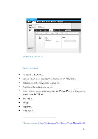 65
Ilustración 8 Dokeos. 16
Características
• Lecciones SCORM.
• Producción de documentos basados en plantillas.
• Interacción: foros, chats y grupos.
• Videoconferencia: vía Web.
• Conversión de presentaciones en PowerPoint e Impress a
cursos en SCORM.
• Trabajos.
• Blogs.
• Agenda.
• Anuncios.
16 Imagen tomada de http://dokeos.com/doc/DokeosTrainerManual22.pdf
 