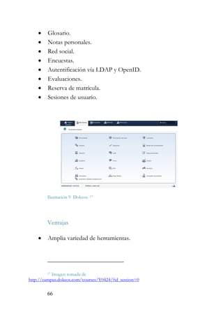 66
• Glosario.
• Notas personales.
• Red social.
• Encuestas.
• Autentificación vía LDAP y OpenID.
• Evaluaciones.
• Reserva de matrícula.
• Sesiones de usuario.
Ilustración 9 Dokeos. 17
Ventajas
• Amplia variedad de herramientas.
17 Imagen tomada de
http://campus.dokeos.com/courses/Y0424/?id_session=0
 