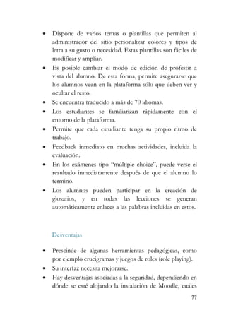 77
• Dispone de varios temas o plantillas que permiten al
administrador del sitio personalizar colores y tipos de
letra a su gusto o necesidad. Estas plantillas son fáciles de
modificar y ampliar.
• Es posible cambiar el modo de edición de profesor a
vista del alumno. De esta forma, permite asegurarse que
los alumnos vean en la plataforma sólo que deben ver y
ocultar el resto.
• Se encuentra traducido a más de 70 idiomas.
• Los estudiantes se familiarizan rápidamente con el
entorno de la plataforma.
• Permite que cada estudiante tenga su propio ritmo de
trabajo.
• Feedback inmediato en muchas actividades, incluida la
evaluación.
• En los exámenes tipo “múltiple choice”, puede verse el
resultado inmediatamente después de que el alumno lo
terminó.
• Los alumnos pueden participar en la creación de
glosarios, y en todas las lecciones se generan
automáticamente enlaces a las palabras incluidas en estos.
Desventajas
• Prescinde de algunas herramientas pedagógicas, como
por ejemplo crucigramas y juegos de roles (role playing).
• Su interfaz necesita mejorarse.
• Hay desventajas asociadas a la seguridad, dependiendo en
dónde se esté alojando la instalación de Moodle, cuáles
 