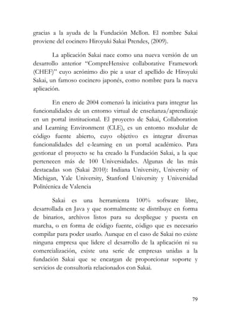 79
gracias a la ayuda de la Fundación Mellon. El nombre Sakai
proviene del cocinero Hiroyuki Sakai Prendes, (2009).
La aplicación Sakai nace como una nueva versión de un
desarrollo anterior “CompreHensive collaborative Framework
(CHEF)” cuyo acrónimo dio pie a usar el apellido de Hiroyuki
Sakai, un famoso cocinero japonés, como nombre para la nueva
aplicación.
En enero de 2004 comenzó la iniciativa para integrar las
funcionalidades de un entorno virtual de enseñanza/aprendizaje
en un portal institucional. El proyecto de Sakai, Collaboration
and Learning Environment (CLE), es un entorno modular de
código fuente abierto, cuyo objetivo es integrar diversas
funcionalidades del e-learning en un portal académico. Para
gestionar el proyecto se ha creado la Fundación Sakai, a la que
pertenecen más de 100 Universidades. Algunas de las más
destacadas son (Sakai 2010): Indiana University, University of
Michigan, Yale University, Stanford University y Universidad
Politécnica de Valencia
Sakai es una herramienta 100% software libre,
desarrollada en Java y que normalmente se distribuye en forma
de binarios, archivos listos para su despliegue y puesta en
marcha, o en forma de código fuente, código que es necesario
compilar para poder usarlo. Aunque en el caso de Sakai no existe
ninguna empresa que lidere el desarrollo de la aplicación ni su
comercialización, existe una serie de empresas unidas a la
fundación Sakai que se encargan de proporcionar soporte y
servicios de consultoría relacionados con Sakai.
 