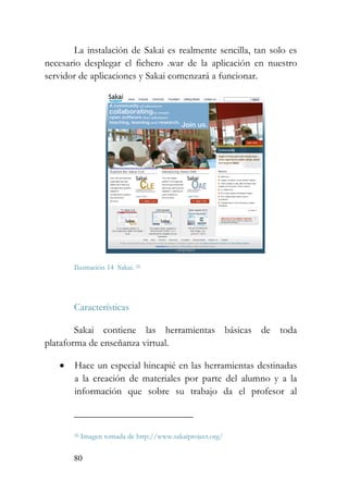 80
La instalación de Sakai es realmente sencilla, tan solo es
necesario desplegar el fichero .war de la aplicación en nuestro
servidor de aplicaciones y Sakai comenzará a funcionar.
Ilustración 14 Sakai. 26
Características
Sakai contiene las herramientas básicas de toda
plataforma de enseñanza virtual.
• Hace un especial hincapié en las herramientas destinadas
a la creación de materiales por parte del alumno y a la
información que sobre su trabajo da el profesor al
26 Imagen tomada de http://www.sakaiproject.org/
 