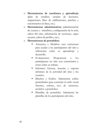 82
o Herramientas de enseñanza y aprendizaje
(plan de estudios, creador de lecciones,
asignaciones, libro de calificaciones, pruebas y
cuestionarios en línea, etc.).
o Herramientas administrativas (administración
de cuentas y miembros, configuración de la web,
editor del sitio, información de secciones, súper
usuario, editor de perfiles, etc.).
o Herramientas de portafolios:
Asistentes y Modelos: crea estructuras
para ayudar a los participantes del sitio a
reflexionar sobre su aprendizaje y
desarrollo.
Evaluaciones: Proporciona a los
participantes un sitio con comentarios y
notas sobre su trabajo.
Informes: Genera, muestra y exporta
informes de la actividad del sitio y los
usuarios.
Diseños y Estilos: Administrar estilos
predefinidos para controlar el estilo visual
(fuentes, colores, etc.) de asistentes,
modelos y portafolios.
Plantillas de portafolio: Administra las
plantillas de los participantes del sitio.
 