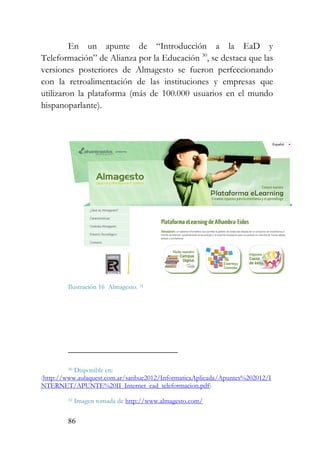 86
En un apunte de “Introducción a la EaD y
Teleformación” de Alianza por la Educación 30
, se destaca que las
versiones posteriores de Almagesto se fueron perfeccionando
con la retroalimentación de las instituciones y empresas que
utilizaron la plataforma (más de 100.000 usuarios en el mundo
hispanoparlante).
Ilustración 16 Almagesto. 31
30 Disponible en:
(http://www.aulaquest.com.ar/sanbue2012/InformaticaAplicada/Apuntes%202012/I
NTERNET/APUNTE%20II_Internet_ead_teleformacion.pdf)
31 Imagen tomada de http://www.almagesto.com/
 