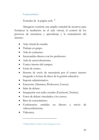 87
Características
Tomadas de la página web. 32
Almagesto contiene una amplia variedad de recursos para
fortalecer la mediación en el aula virtual, el control de los
procesos de enseñanza y aprendizaje y la estimulación del
alumno:
• Aula virtual de estudio.
• Trabajo en grupo.
• Aula de exámenes.
• Intercambio directo con los profesores.
• Aula de autoevaluaciones.
• Correo interno del campus.
• Listas de correo.
• Sistema de envío de mensajería por el correo interno
integrado a la base de datos de la gestión educativa.
• Soporte administrativo.
• Encuestas (Alumnos, Profesores, Cursos).
• Salas de debate.
• Integración con redes sociales (Facebook, Twitter).
• Foros de debate vinculados a los cursos.
• Base de conocimiento.
• Conferencias emitidas en directo a través de
videoconferencias.
• Videoteca.
32 Disponible en: http://www.almagesto.com
 