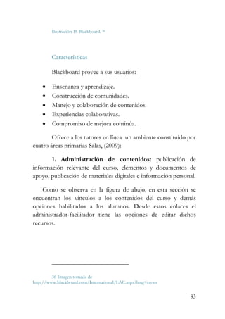 93
Ilustración 18 Blackboard. 36
Características
Blackboard provee a sus usuarios:
• Enseñanza y aprendizaje.
• Construcción de comunidades.
• Manejo y colaboración de contenidos.
• Experiencias colaborativas.
• Compromiso de mejora continúa.
Ofrece a los tutores en línea un ambiente constituido por
cuatro áreas primarias Salas, (2009):
1. Administración de contenidos: publicación de
información relevante del curso, elementos y documentos de
apoyo, publicación de materiales digitales e información personal.
Como se observa en la figura de abajo, en esta sección se
encuentran los vínculos a los contenidos del curso y demás
opciones habilitados a los alumnos. Desde estos enlaces el
administrador-facilitador tiene las opciones de editar dichos
recursos.
36 Imagen tomada de
http://www.blackboard.com/International/LAC.aspx?lang=en-us
 