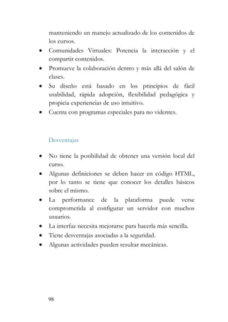 98
manteniendo un manejo actualizado de los contenidos de
los cursos.
• Comunidades Virtuales: Potencia la interacción y el
compartir contenidos.
• Promueve la colaboración dentro y más allá del salón de
clases.
• Su diseño está basado en los principios de fácil
usabilidad, rápida adopción, flexibilidad pedagógica y
propicia experiencias de uso intuitivo.
• Cuenta con programas especiales para no videntes.
Desventajas
• No tiene la posibilidad de obtener una versión local del
curso.
• Algunas definiciones se deben hacer en código HTML,
por lo tanto se tiene que conocer los detalles básicos
sobre el mismo.
• La performance de la plataforma puede verse
comprometida al configurar un servidor con muchos
usuarios.
• La interfaz necesita mejorarse para hacerla más sencilla.
• Tiene desventajas asociadas a la seguridad.
• Algunas actividades pueden resultar mecánicas.
 