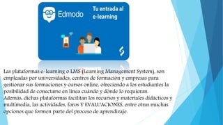 Las plataformas e-learning o LMS (Learning Management System), son
empleadas por universidades, centros de formación y empresas para
gestionar sus formaciones y cursos online, ofreciendo a los estudiantes la
posibilidad de conectarse en línea cuándo y dónde lo requieran.
Además, dichas plataformas facilitan los recursos y materiales didácticos y
multimedia, las actividades, foros Y EVALUACIONES, entre otras muchas
opciones que formen parte del proceso de aprendizaje.
 