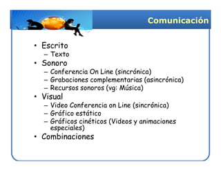 Comunicación


• Escrito
  – Texto
• Sonoro
  – Conferencia On Line (sincrónica)
  – Grabaciones complementarias (asincrónica)
  – Recursos sonoros (vg: Música)
• Visual
  – Video Conferencia on Line (sincrónica)
  – Gráfico estático
  – Gráficos cinéticos (Videos y animaciones
    especiales)
• Combinaciones
 