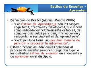 Estilos de Enseñar -
                                         Aprender


• Definición de Keefe: (Manual Moodle 2006)
   – "Los Estilos de Aprendizaje son los rasgos
     cognitivos, afectivos y fisiológicos, que sirven
     como indicadores relativamente estables, de
     cómo los discípulos perciben, interaccionan y
     responden a sus ambientes de aprendizaje".
   – “Cada persona tiene una peculiar manera de
     percibir y procesar la información”.
• Estas diferencias individuales aplicadas al
  proceso de enseñanza-aprendizaje dan lugar a
  los distintos estilos de enseñar en el docente y
  de aprender en el discípulo.
 