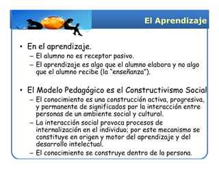 El Aprendizaje


• En el aprendizaje.
  – El alumno no es receptor pasivo.
  – El aprendizaje es algo que el alumno elabora y no algo
    que el alumno recibe (la “enseñanza”).

• El Modelo Pedagógico es el Constructivismo Social
  – El conocimiento es una construcción activa, progresiva,
    y permanente de significados por la interacción entre
    personas de un ambiente social y cultural.
  – La interacción social provoca procesos de
    internalización en el individuo; por este mecanismo se
    constituye en origen y motor del aprendizaje y del
    desarrollo intelectual.
  – El conocimiento se construye dentro de la persona.
 