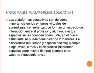 PRINCIPALES PLATAFORMAS EDUCATIVAS
   Las plataformas educativas son de suma
    importancia en los entornos virtuales de
    aprendizaje y enseñanza que forman un espacio de
    interacción entre el profesor y alumno, a estos
    espacios se les conocen como EVA, en el que el
    estudiante se puede comunicar de 2 maneras. La
    asincrónica (en tiempo y espacio distinto) ejemplo
    blogs, wikis, e mail y la sincrónica (diferentes
    espacios pero mismo tiempo) ejemplo chat,
    webam, videoconferencia.
 