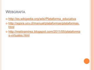 WEBGRAFÍA
 http://es.wikipedia.org/wiki/Plataforma_educativa
 http://agora.ucv.cl/manual/plataformas/plataformas.
  html
 http://meliiramirez.blogspot.com/2011/05/plataforma
  s-virtuales.html
 