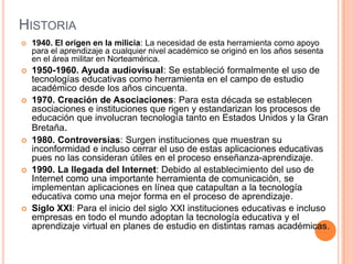 HISTORIA
   1940. El origen en la milicia: La necesidad de esta herramienta como apoyo
    para el aprendizaje a cualquier nivel académico se originó en los años sesenta
    en el área militar en Norteamérica.
   1950-1960. Ayuda audiovisual: Se estableció formalmente el uso de
    tecnologías educativas como herramienta en el campo de estudio
    académico desde los años cincuenta.
   1970. Creación de Asociaciones: Para esta década se establecen
    asociaciones e instituciones que rigen y estandarizan los procesos de
    educación que involucran tecnología tanto en Estados Unidos y la Gran
    Bretaña.
   1980. Controversias: Surgen instituciones que muestran su
    inconformidad e incluso cerrar el uso de estas aplicaciones educativas
    pues no las consideran útiles en el proceso enseñanza-aprendizaje.
   1990. La llegada del Internet: Debido al establecimiento del uso de
    Internet como una importante herramienta de comunicación, se
    implementan aplicaciones en línea que catapultan a la tecnología
    educativa como una mejor forma en el proceso de aprendizaje.
   Siglo XXI: Para el inicio del siglo XXI instituciones educativas e incluso
    empresas en todo el mundo adoptan la tecnología educativa y el
    aprendizaje virtual en planes de estudio en distintas ramas académicas.
 