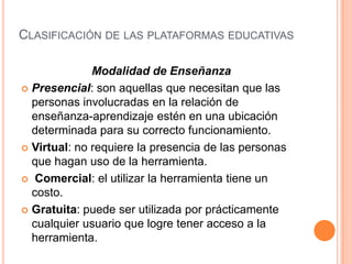 CLASIFICACIÓN DE LAS PLATAFORMAS EDUCATIVAS

              Modalidad de Enseñanza
 Presencial: son aquellas que necesitan que las
  personas involucradas en la relación de
  enseñanza-aprendizaje estén en una ubicación
  determinada para su correcto funcionamiento.
 Virtual: no requiere la presencia de las personas
  que hagan uso de la herramienta.
 Comercial: el utilizar la herramienta tiene un
  costo.
 Gratuita: puede ser utilizada por prácticamente
  cualquier usuario que logre tener acceso a la
  herramienta.
 