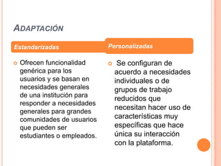 ADAPTACIÓN
Estandarizadas                 Personalizadas

   Ofrecen funcionalidad          Se configuran de
    genérica para los              acuerdo a necesidades
    usuarios y se basan en         individuales o de
    necesidades generales          grupos de trabajo
    de una institución para
                                   reducidos que
    responder a necesidades
                                   necesitan hacer uso de
    generales para grandes
    comunidades de usuarios        características muy
    que pueden ser                 específicas que hace
    estudiantes o empleados.       única su interacción
                                   con la plataforma.
 