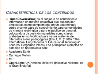 CARACTERÍSTICAS DE LOS CONTENIDOS
    OpenCourseWare: es el conjunto de contenidos e
    información en materia educativa que pueden ser
    empleados como complemento en un determinado
    curso o como base de conocimiento para comunidades
    de manera restringida o para el público en general,
    colocando a disposición materiales como clases
    grabadas en su totalidad para varias materias de
    diferentes áreas pedagógicas (Eraut, M. (1989). "The
    International Encyclopedia of Educational Tecnología".
    Londres: Pergamon Press). Los principales ejemplos de
    este tipo de herramienta son:
   Academic Earth
   Carnegie Mellon
   MIT
   OpenLearn: UK National Initiative (Iniciativa Nacional de
    la Gran Bretaña)
 