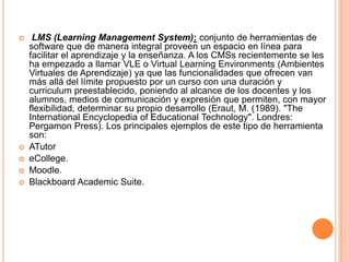     LMS (Learning Management System): conjunto de herramientas de
    software que de manera integral proveen un espacio en línea para
    facilitar el aprendizaje y la enseñanza. A los CMSs recientemente se les
    ha empezado a llamar VLE o Virtual Learning Environments (Ambientes
    Virtuales de Aprendizaje) ya que las funcionalidades que ofrecen van
    más allá del límite propuesto por un curso con una duración y
    curriculum preestablecido, poniendo al alcance de los docentes y los
    alumnos, medios de comunicación y expresión que permiten, con mayor
    flexibilidad, determinar su propio desarrollo (Eraut, M. (1989). "The
    International Encyclopedia of Educational Technology". Londres:
    Pergamon Press). Los principales ejemplos de este tipo de herramienta
    son:
   ATutor
   eCollege.
   Moodle.
   Blackboard Academic Suite.
 