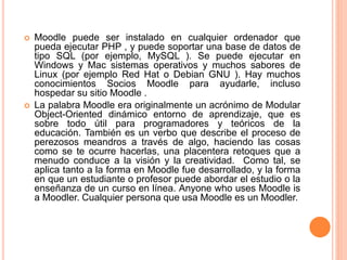  Moodle puede ser instalado en cualquier ordenador que
pueda ejecutar PHP , y puede soportar una base de datos de
tipo SQL (por ejemplo, MySQL ). Se puede ejecutar en
Windows y Mac sistemas operativos y muchos sabores de
Linux (por ejemplo Red Hat o Debian GNU ). Hay muchos
conocimientos Socios Moodle para ayudarle, incluso
hospedar su sitio Moodle .
 La palabra Moodle era originalmente un acrónimo de Modular
Object-Oriented dinámico entorno de aprendizaje, que es
sobre todo útil para programadores y teóricos de la
educación. También es un verbo que describe el proceso de
perezosos meandros a través de algo, haciendo las cosas
como se te ocurre hacerlas, una placentera retoques que a
menudo conduce a la visión y la creatividad. Como tal, se
aplica tanto a la forma en Moodle fue desarrollado, y la forma
en que un estudiante o profesor puede abordar el estudio o la
enseñanza de un curso en línea. Anyone who uses Moodle is
a Moodler. Cualquier persona que usa Moodle es un Moodler.
 