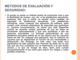 METODOS DE EVALUACIÓN Y
SEGURIDAD:
 Si quizás no existe un método exacto de evaluación mas a que
la flexibilidad de acceso, uso, etc. a las plataformas educativas,
podemos citar que si existe un estudio sobre medidas de
seguridad en plataformas educativas. Las plataformas
educativas, como cualquier otra aplicación de software, debe
cumplir unos mínimos estándares de seguridad que garanticen
su correcto funcionamiento, de forma que esté disponible
cuando se necesite, existan garantías de que los datos se
procesarán adecuadamente y que solo accederán a ella las
personas autorizadas. La principal particularidad de una
plataforma educativa estriba en el uso masivo que los menores
hacen de ella. En cualquier otra aplicación, hay un colectivo de
usuarios que se segmentará en función de sus necesidades y
atribuciones. Sin embargo, en este caso, una parte muy
significativa de este colectivo son menores de edad, por lo que
hay que ser muy cuidadoso con la información a la que tienen
acceso y la que se recoge de ellos, tanto para cumplir
escrupulosamente la ley como para reducir los riesgos y evitar
posibles incidentes.
 