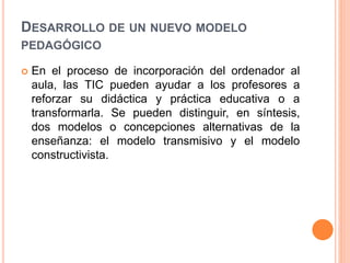 DESARROLLO DE UN NUEVO MODELO
PEDAGÓGICO
 En el proceso de incorporación del ordenador al
aula, las TIC pueden ayudar a los profesores a
reforzar su didáctica y práctica educativa o a
transformarla. Se pueden distinguir, en síntesis,
dos modelos o concepciones alternativas de la
enseñanza: el modelo transmisivo y el modelo
constructivista.
 