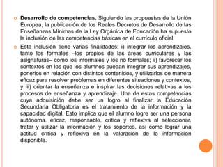  Desarrollo de competencias. Siguiendo las propuestas de la Unión
Europea, la publicación de los Reales Decretos de Desarrollo de las
Enseñanzas Mínimas de la Ley Orgánica de Educación ha supuesto
la inclusión de las competencias básicas en el currículo oficial.
 Esta inclusión tiene varias finalidades: i) integrar los aprendizajes,
tanto los formales –los propios de las áreas curriculares y las
asignaturas– como los informales y los no formales; ii) favorecer los
contextos en los que los alumnos puedan integrar sus aprendizajes,
ponerlos en relación con distintos contenidos, y utilizarlos de manera
eficaz para resolver problemas en diferentes situaciones y contextos,
y iii) orientar la enseñanza e inspirar las decisiones relativas a los
procesos de enseñanza y aprendizaje. Una de estas competencias
cuya adquisición debe ser un logro al finalizar la Educación
Secundaria Obligatoria es el tratamiento de la información y la
capacidad digital. Esto implica que el alumno logre ser una persona
autónoma, eficaz, responsable, crítica y reflexiva al seleccionar,
tratar y utilizar la información y los soportes, así como lograr una
actitud crítica y reflexiva en la valoración de la información
disponible.
 