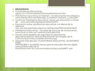  BIBLIOGRAFIA:
 PLATAFORMAS EDUCATIVAS.
agora.ucv.cl/manual/plataformas/plataformas.html
 Plataformas educativas en Internet - Condicionantes tecnológicos.
www.ateneonline.net/datos/06_3_Andreoni_Adriana_y_otros.pdf
 Contra las Plataformas Educativas. Hacia una educación a través
de ... www.zemos98.org/spip.php?article374
 Educación online: plataformas educativas y el dilema de la
apertura.
rusc.uoc.edu/ojs/index.php/rusc/article/viewPDFInterstitial/26/21
 Plataformas Educativas - Facultad de Ciencias de la Educación.
www.face.uc.edu.ve/~mpina/ntce/index.html
 Estudio sobre medidas de seguridad en plataformas
educativas.INTECO. Instituto Nacional de Tecnologías de la
Comunicación.http://creatiecommons.org
 Sebastián Díaz Becerro. PLATAFORMAS EDUCATIVAS, UN ENTORNO
PARA
PROFESORES Y ALUMNOS.Temas para la educaión.Revista digital
para profesionales de la
enseñanza.www.fe.ccoo.es/andalucia/docu/p5sd4921.pdf
 