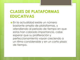 CLASES DE PLATAFORMAS
EDUCATIVAS
 En la actualidad existe un número
bastante amplio de plataformas, y
atendiendo al periodo de tiempo en que
estas han cobrado importancia, cabe
esperar que su proliferación y
perfeccionamiento vayan creciendo a
un ritmo considerable y en un corto plazo
de tiempo.
 