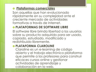  Plataformas comerciales
Son aquellas que han evolucionado
rápidamente en su complejidad ante el
creciente mercado de actividades
formativas a través de Internet.
 PLATAFORMAS DE SOFTWARE LIBRE
El software libre brinda libertad a los usuarios
sobre su producto adquirido para ser usado,
copiado, estudiado, modificado y
redistribuido libremente.
 PLATAFORMA CLAROLINE
Claroline es un e-learning de código
abierto y el trabajo electrónico plataforma
que permite a los profesores para construir
eficaces cursos online y gestionar
actividades de aprendizaje y
colaboración en la web.
 