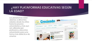 ¿HAY PLATAFORMAS EDUCATIVAS SEGÚN
LA EDAD?
Las plataformas están
abiertas a diferentes
edades desde los niños
hasta los jóvenes
universitarios y más aun
son utilizadas por
profesores y docentes
universitarios para una
forma más didáctica de
enseñar.
 