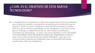 ¿CUÁL ES EL OBJETIVO DE ESTA NUEVA
TECNOLOGÍA?
 La finalidad de una plataforma educativa dependerá de las necesidades
que tengan los usuarios, previamente señaladas por la institución que la
requiere. Si bien es cierto, el objetivo universal del e-learning es facilitar
procesos de enseñanza aprendizaje en los estudiantes, hay casos en los
que se restringe su utilidad al hecho de sólo facilitar contenidos y
materiales de aprendizaje , en este caso se les identifica como GESTORES
O PLATAFORMAS PARA DIFUNDIR RECURSOS DE APRENDIZAJE (CMS),En
otros casos están las denominadas AULAS VIRTUALES, cuyo eje es la
comunicación y brindar las facilidades para el desarrollo del trabajo
colaborativo entre los estudiantes.
 