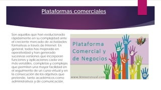 Plataformas comerciales
Son aquellas que han evolucionado
rápidamente en su complejidad ante
el creciente mercado de actividades
formativas a través de Internet. En
general, todas has mejorado en
operatividad y han generado
sucesivas versiones que incorporan
funciones y aplicaciones cada vez
más versátiles, completas y complejas
que permiten una mayor facilidad en
el seguimiento de un curso virtual y en
la consecución de los objetivos que
pretende, tanto académicos como
administrativos y de comunicación.
 