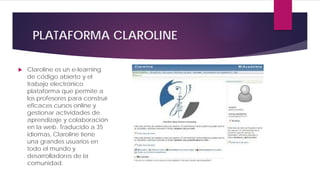 PLATAFORMA CLAROLINE
 Claroline es un e-learning
de código abierto y el
trabajo electrónico
plataforma que permite a
los profesores para construir
eficaces cursos online y
gestionar actividades de
aprendizaje y colaboración
en la web. Traducido a 35
idiomas, Claroline tiene
una grandes usuarios en
todo el mundo y
desarrolladores de la
comunidad.
 