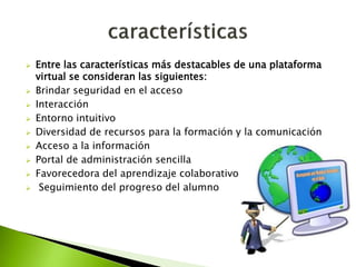  Entre las características más destacables de una plataforma
virtual se consideran las siguientes:
 Brindar seguridad en el acceso
 Interacción
 Entorno intuitivo
 Diversidad de recursos para la formación y la comunicación
 Acceso a la información
 Portal de administración sencilla
 Favorecedora del aprendizaje colaborativo
 Seguimiento del progreso del alumno
 