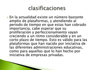  En la actualidad existe un número bastante
amplio de plataformas, y atendiendo al
periodo de tiempo en que estas han cobrado
importancia, cabe esperar que su
proliferación y perfeccionamiento vayan
creciendo a un ritmo considerable y en un
corto plazo de tiempo. Esto es válido para las
plataformas que han nacido por iniciativa de
las diferentes administraciones educativas,
como para aquellas que lo han hecho por
iniciativa de empresas privadas.
 