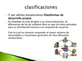  Y por ultimo encontramos Plataformas de
desarrollo propio:
 Su finalidad no está dirigida a su comercialización. Se
diferencian de las de software libre en que no están pensadas
para su distribución masiva a un conjunto de usuarios.
Con lo cual no intentan responder al mayor número de
necesidades y situaciones generales de muy diferentes
instituciones.
 