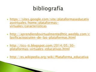  https://sites.google.com/site/plataformaseducativ
asvirtuales/home/plataformas-
virtuales/caracteristicas
 http://aprendiendovirtualmentedhtic.weebly.com/c
lasificacioacuten-de-las-plataformas.html
 http://tics-ti.blogspot.com/2014/05/30-
plataformas-virtuales-educativas.html
 http://es.wikipedia.org/wiki/Plataforma_educativa
 